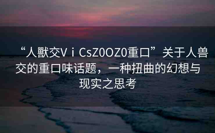 “人獸交VⅰCsZ0OZ0重口”關(guān)于人獸交的重口味話題，一種扭曲的幻想與現(xiàn)實(shí)之思考