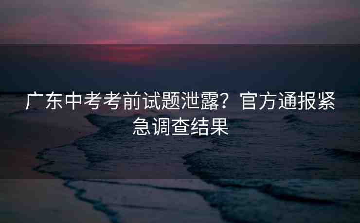 廣東中考考前試題泄露？官方通報(bào)緊急調(diào)查結(jié)果
