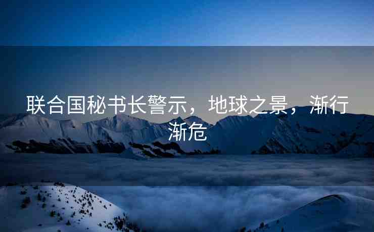 聯(lián)合國(guó)秘書(shū)長(zhǎng)警示，地球之景，漸行漸危