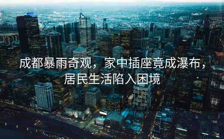 成都暴雨奇觀，家中插座竟成瀑布，居民生活陷入困境