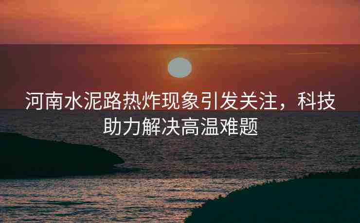 河南水泥路熱炸現(xiàn)象引發(fā)關(guān)注，科技助力解決高溫難題