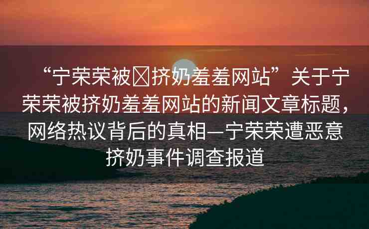 “寧榮榮被?擠奶羞羞網(wǎng)站”關(guān)于寧榮榮被擠奶羞羞網(wǎng)站的新聞文章標(biāo)題，網(wǎng)絡(luò)熱議背后的真相—寧榮榮遭惡意擠奶事件調(diào)查報道