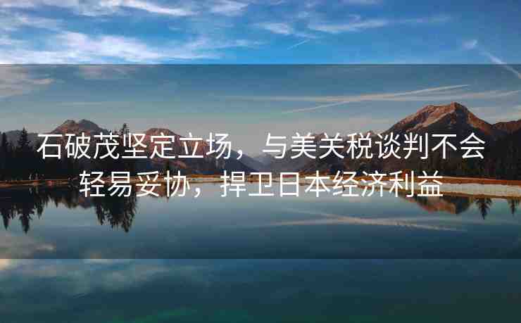 石破茂堅(jiān)定立場，與美關(guān)稅談判不會輕易妥協(xié)，捍衛(wèi)日本經(jīng)濟(jì)利益