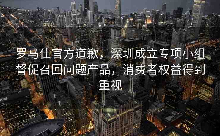 羅馬仕官方道歉，深圳成立專(zhuān)項(xiàng)小組督促召回問(wèn)題產(chǎn)品，消費(fèi)者權(quán)益得到重視