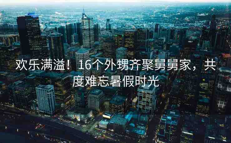歡樂滿溢！16個(gè)外甥齊聚舅舅家，共度難忘暑假時(shí)光
