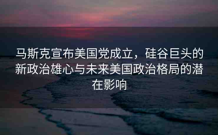 馬斯克宣布美國黨成立，硅谷巨頭的新政治雄心與未來美國政治格局的潛在影響
