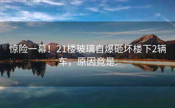 驚險一幕！21樓玻璃自爆砸壞樓下2輛車，原因竟是.