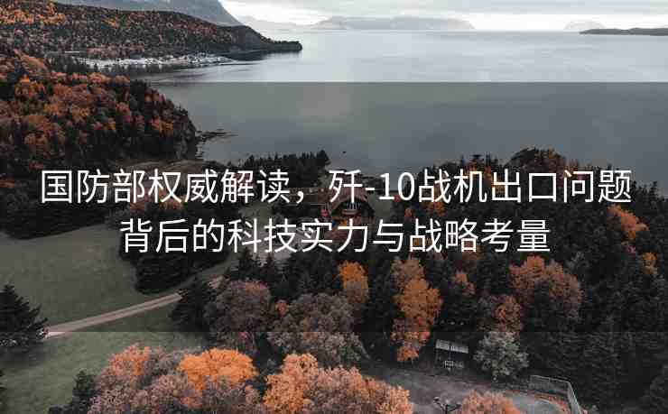 國防部權威解讀，殲-10戰(zhàn)機出口問題背后的科技實力與戰(zhàn)略考量