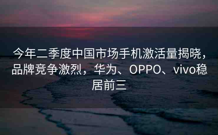 今年二季度中國市場手機(jī)激活量揭曉，品牌競爭激烈，華為、OPPO、vivo穩(wěn)居前三