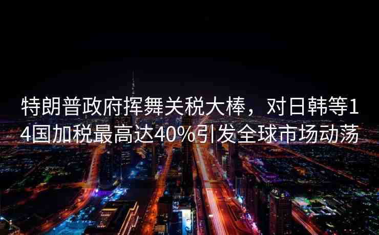 特朗普政府揮舞關(guān)稅大棒，對(duì)日韓等14國(guó)加稅最高達(dá)40%引發(fā)全球市場(chǎng)動(dòng)蕩