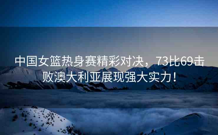 中國女籃熱身賽精彩對決，73比69擊敗澳大利亞展現(xiàn)強大實力！