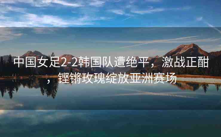 中國女足2-2韓國隊遭絕平，激戰(zhàn)正酣，鏗鏘玫瑰綻放亞洲賽場