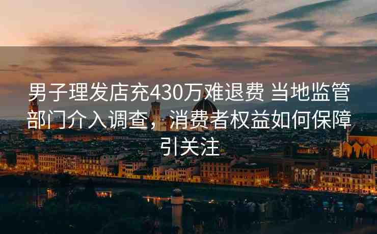 男子理發(fā)店充430萬難退費(fèi) 當(dāng)?shù)乇O(jiān)管部門介入調(diào)查，消費(fèi)者權(quán)益如何保障引關(guān)注