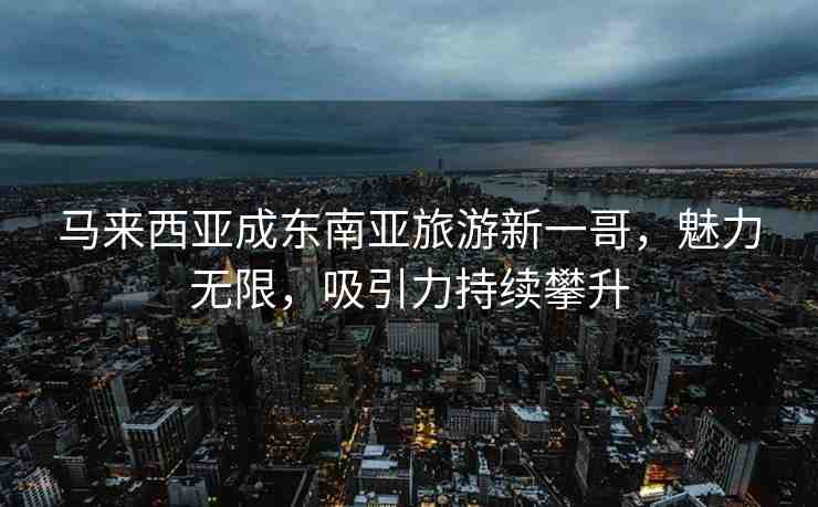 馬來西亞成東南亞旅游新一哥，魅力無限，吸引力持續(xù)攀升