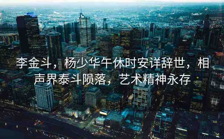 李金斗，楊少華午休時安詳辭世，相聲界泰斗隕落，藝術精神永存