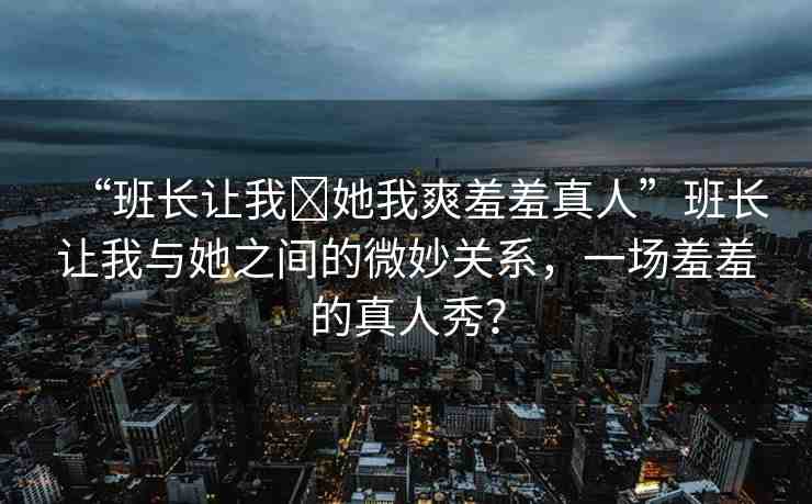 “班長讓我?她我爽羞羞真人”班長讓我與她之間的微妙關(guān)系，一場羞羞的真人秀？