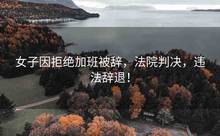 女子因拒絕加班被辭，法院判決，違法辭退！