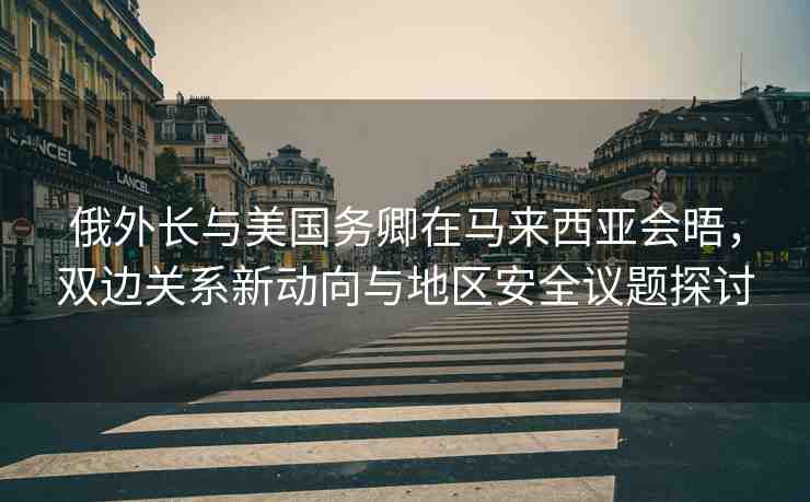俄外長與美國務(wù)卿在馬來西亞會晤，雙邊關(guān)系新動向與地區(qū)安全議題探討