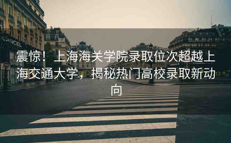 震驚！上海海關(guān)學(xué)院錄取位次超越上海交通大學(xué)，揭秘?zé)衢T(mén)高校錄取新動(dòng)向