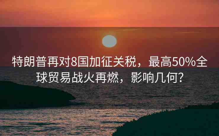 特朗普再對(duì)8國(guó)加征關(guān)稅，最高50%全球貿(mào)易戰(zhàn)火再燃，影響幾何？