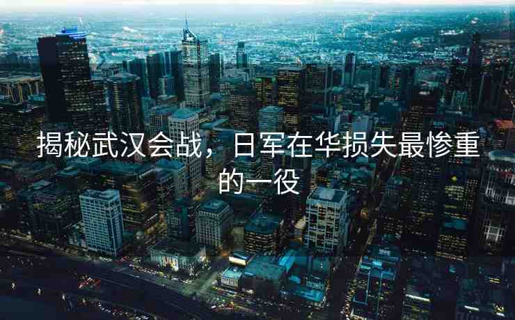 揭秘武漢會戰(zhàn)，日軍在華損失最慘重的一役