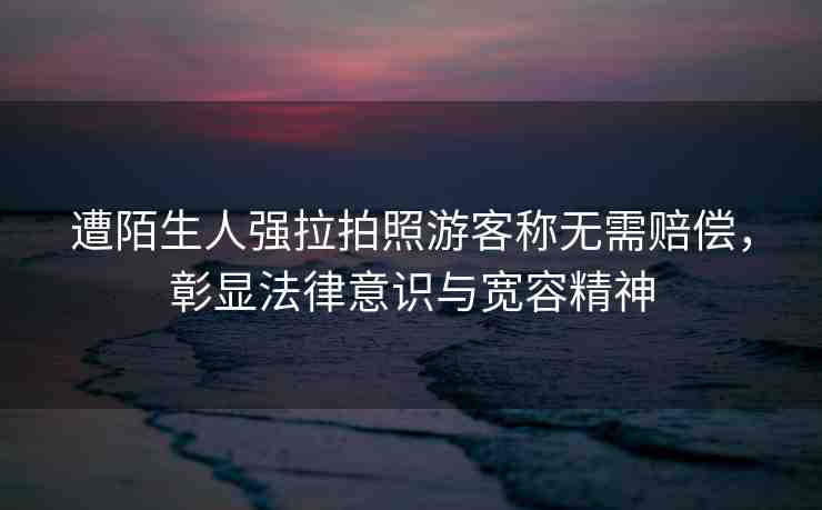遭陌生人強(qiáng)拉拍照游客稱無需賠償，彰顯法律意識(shí)與寬容精神