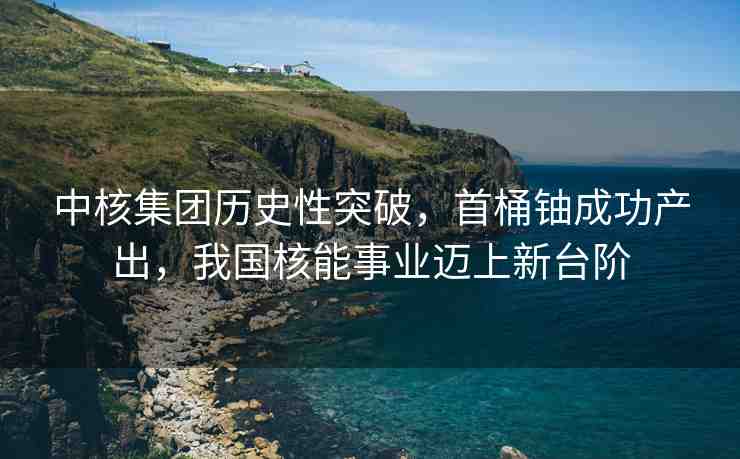 中核集團(tuán)歷史性突破，首桶鈾成功產(chǎn)出，我國核能事業(yè)邁上新臺階