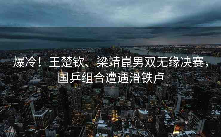 爆冷！王楚欽、梁靖崑男雙無緣決賽，國乒組合遭遇滑鐵盧
