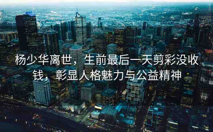 楊少華離世，生前最后一天剪彩沒收錢，彰顯人格魅力與公益精神