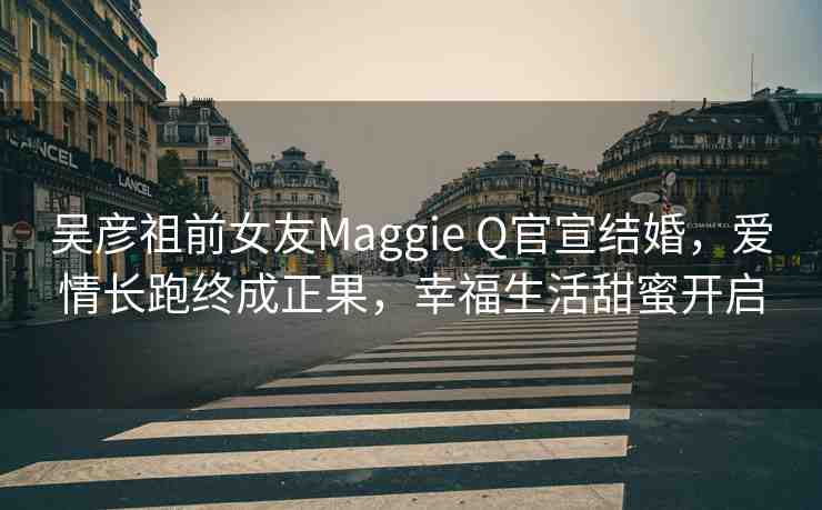 吳彥祖前女友Maggie Q官宣結(jié)婚，愛(ài)情長(zhǎng)跑終成正果，幸福生活甜蜜開(kāi)啟