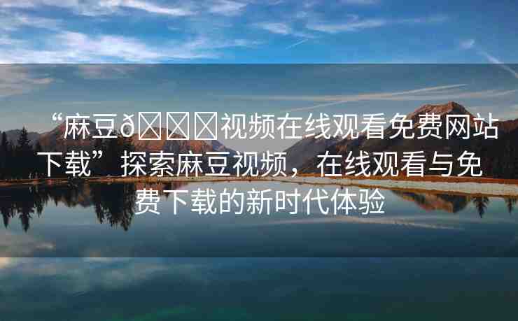 “麻豆??視頻在線觀看免費(fèi)網(wǎng)站下載”探索麻豆視頻，在線觀看與免費(fèi)下載的新時代體驗(yàn)