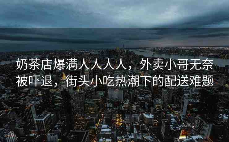 奶茶店爆滿人人人人，外賣小哥無奈被嚇退，街頭小吃熱潮下的配送難題
