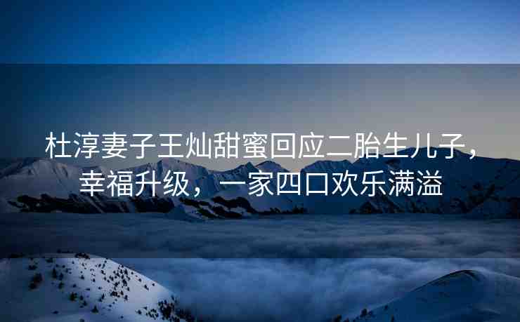 杜淳妻子王燦甜蜜回應(yīng)二胎生兒子，幸福升級，一家四口歡樂滿溢