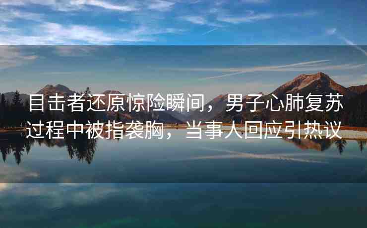 目擊者還原驚險(xiǎn)瞬間，男子心肺復(fù)蘇過程中被指襲胸，當(dāng)事人回應(yīng)引熱議