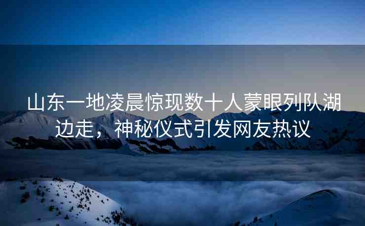 山東一地凌晨驚現(xiàn)數(shù)十人蒙眼列隊湖邊走，神秘儀式引發(fā)網(wǎng)友熱議