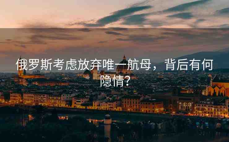 俄羅斯考慮放棄唯一航母，背后有何隱情？
