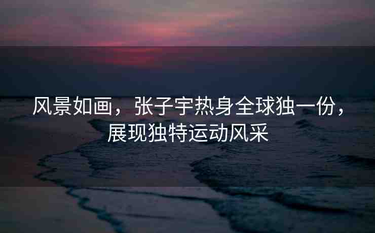 風景如畫，張子宇熱身全球獨一份，展現(xiàn)獨特運動風采