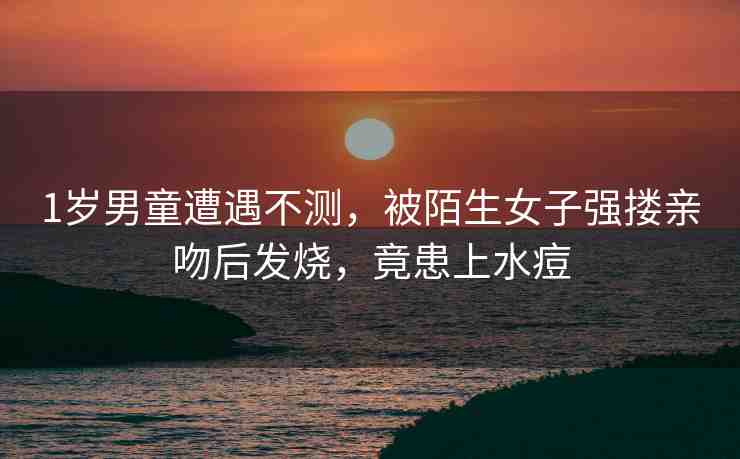1歲男童遭遇不測(cè)，被陌生女子強(qiáng)摟親吻后發(fā)燒，竟患上水痘