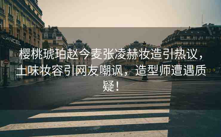 櫻桃琥珀趙今麥張凌赫妝造引熱議，土味妝容引網(wǎng)友嘲諷，造型師遭遇質(zhì)疑！