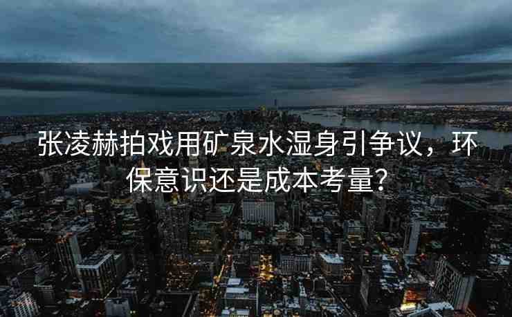 張凌赫拍戲用礦泉水濕身引爭議，環(huán)保意識還是成本考量？