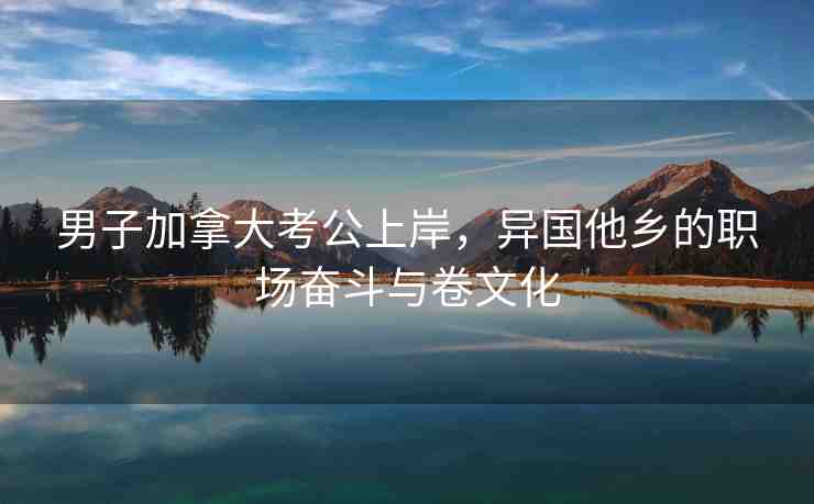 男子加拿大考公上岸，異國他鄉(xiāng)的職場奮斗與卷文化
