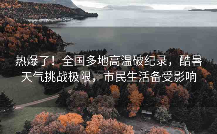 熱爆了！全國(guó)多地高溫破紀(jì)錄，酷暑天氣挑戰(zhàn)極限，市民生活備受影響