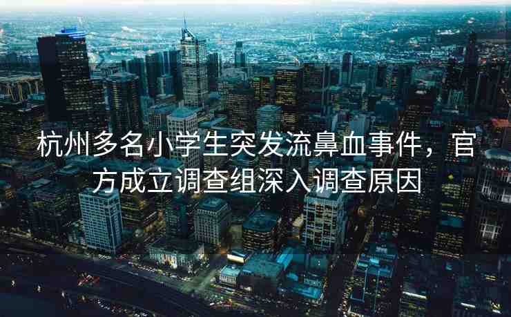 杭州多名小學(xué)生突發(fā)流鼻血事件，官方成立調(diào)查組深入調(diào)查原因