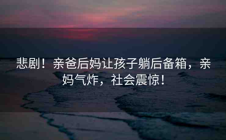 悲??！親爸后媽讓孩子躺后備箱，親媽氣炸，社會震驚！