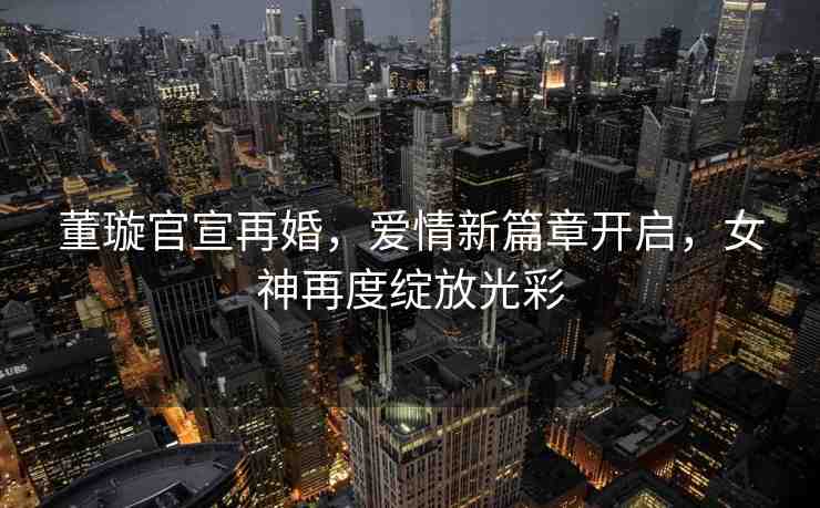 董璇官宣再婚，愛情新篇章開啟，女神再度綻放光彩