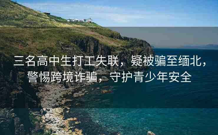 三名高中生打工失聯(lián)，疑被騙至緬北，警惕跨境詐騙，守護(hù)青少年安全