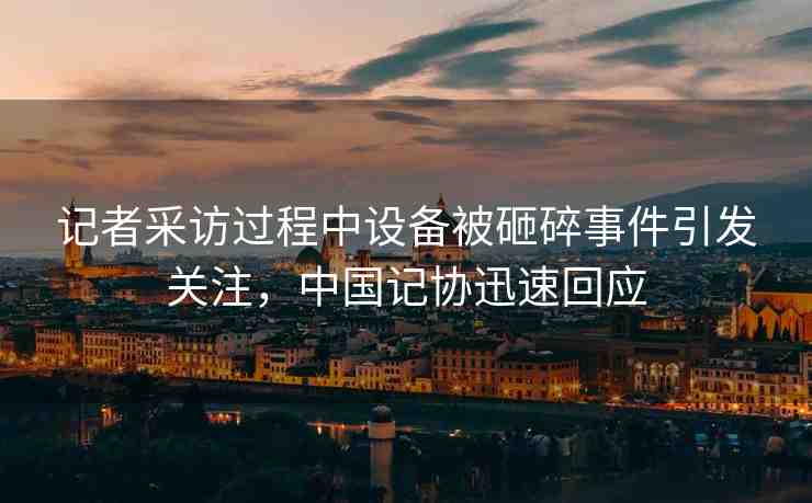 記者采訪過程中設(shè)備被砸碎事件引發(fā)關(guān)注，中國記協(xié)迅速回應(yīng)