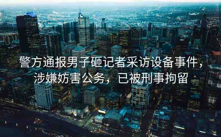 警方通報男子砸記者采訪設備事件，涉嫌妨害公務，已被刑事拘留