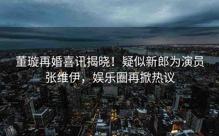 董璇再婚喜訊揭曉！疑似新郎為演員張維伊，娛樂圈再掀熱議