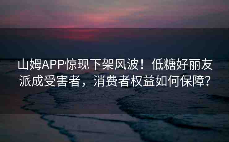 山姆APP驚現(xiàn)下架風(fēng)波！低糖好麗友派成受害者，消費者權(quán)益如何保障？